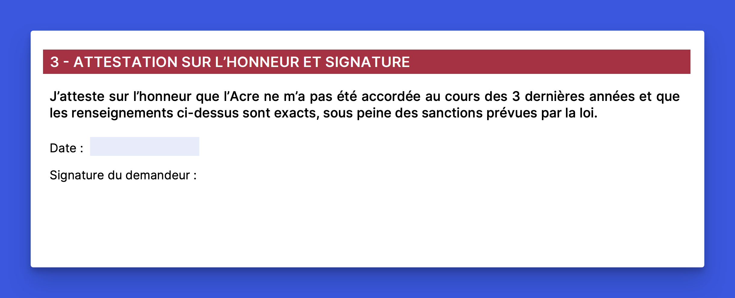 formulaire acre section 3 attestation honneur signature Formulaire ACRE section 3 attestation sur l'honneur et signature avec texte J'atteste sur l'honneur que l'Acre ne m'a pas été accordée au cours des 3 dernières années, champ date et champ signature du demandeur